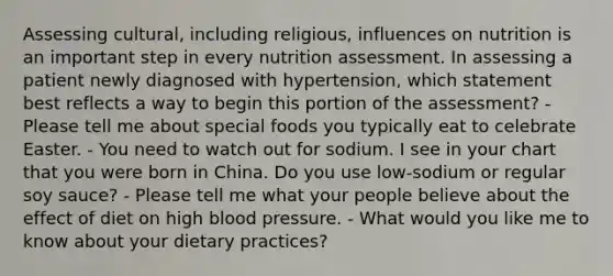 Assessing cultural, including religious, influences on nutrition is an important step in every nutrition assessment. In assessing a patient newly diagnosed with hypertension, which statement best reflects a way to begin this portion of the assessment? - Please tell me about special foods you typically eat to celebrate Easter. - You need to watch out for sodium. I see in your chart that you were born in China. Do you use low-sodium or regular soy sauce? - Please tell me what your people believe about the effect of diet on high <a href='https://www.questionai.com/knowledge/kD0HacyPBr-blood-pressure' class='anchor-knowledge'>blood pressure</a>. - What would you like me to know about your dietary practices?