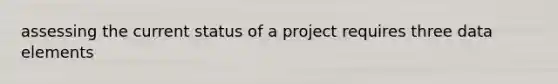 assessing the current status of a project requires three data elements