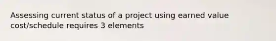 Assessing current status of a project using earned value cost/schedule requires 3 elements