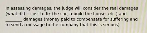 In assessing damages, the judge will consider the real damages (what did it cost to fix the car, rebuild the house, etc.) and ________ damages (money paid to compensate for suffering and to send a message to the company that this is serious)