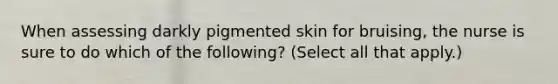 When assessing darkly pigmented skin for bruising, the nurse is sure to do which of the following? (Select all that apply.)