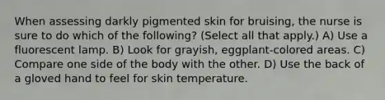 When assessing darkly pigmented skin for bruising, the nurse is sure to do which of the following? (Select all that apply.) A) Use a fluorescent lamp. B) Look for grayish, eggplant-colored areas. C) Compare one side of the body with the other. D) Use the back of a gloved hand to feel for skin temperature.