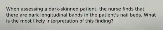 When assessing a dark-skinned patient, the nurse finds that there are dark longitudinal bands in the patient's nail beds. What is the most likely interpretation of this finding?