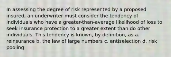 In assessing the degree of risk represented by a proposed insured, an underwriter must consider the tendency of individuals who have a greater-than-average likelihood of loss to seek insurance protection to a greater extent than do other individuals. This tendency is known, by definition, as a. reinsurance b. the law of large numbers c. antiselection d. risk pooling