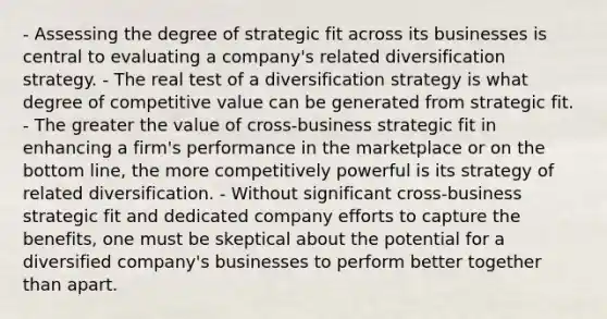 - Assessing the degree of strategic fit across its businesses is central to evaluating a company's related diversification strategy. - The real test of a diversification strategy is what degree of competitive value can be generated from strategic fit. - The greater the value of cross-business strategic fit in enhancing a firm's performance in the marketplace or on the bottom line, the more competitively powerful is its strategy of related diversification. - Without significant cross-business strategic fit and dedicated company efforts to capture the benefits, one must be skeptical about the potential for a diversified company's businesses to perform better together than apart.