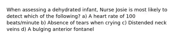 When assessing a dehydrated infant, Nurse Josie is most likely to detect which of the following? a) A heart rate of 100 beats/minute b) Absence of tears when crying c) Distended neck veins d) A bulging anterior fontanel