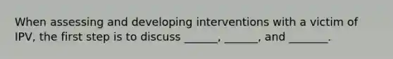 When assessing and developing interventions with a victim of IPV, the first step is to discuss ______, ______, and _______.