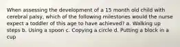 When assessing the development of a 15 month old child with cerebral palsy, which of the following milestones would the nurse expect a toddler of this age to have achieved? a. Walking up steps b. Using a spoon c. Copying a circle d. Putting a block in a cup