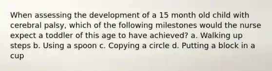 When assessing the development of a 15 month old child with cerebral palsy, which of the following milestones would the nurse expect a toddler of this age to have achieved? a. Walking up steps b. Using a spoon c. Copying a circle d. Putting a block in a cup