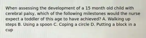 When assessing the development of a 15 month old child with cerebral palsy, which of the following milestones would the nurse expect a toddler of this age to have achieved? A. Walking up steps B. Using a spoon C. Coping a circle D. Putting a block in a cup