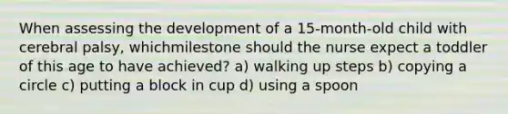 When assessing the development of a 15-month-old child with cerebral palsy, whichmilestone should the nurse expect a toddler of this age to have achieved? a) walking up steps b) copying a circle c) putting a block in cup d) using a spoon