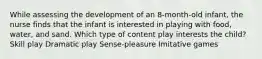 While assessing the development of an 8-month-old infant, the nurse finds that the infant is interested in playing with food, water, and sand. Which type of content play interests the child? Skill play Dramatic play Sense-pleasure Imitative games