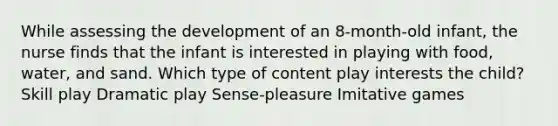 While assessing the development of an 8-month-old infant, the nurse finds that the infant is interested in playing with food, water, and sand. Which type of content play interests the child? Skill play Dramatic play Sense-pleasure Imitative games