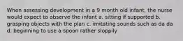 When assessing development in a 9 month old infant, the nurse would expect to observe the infant a. sitting if supported b. grasping objects with the plan c. imitating sounds such as da da d. beginning to use a spoon rather sloppily