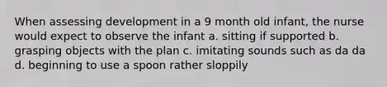 When assessing development in a 9 month old infant, the nurse would expect to observe the infant a. sitting if supported b. grasping objects with the plan c. imitating sounds such as da da d. beginning to use a spoon rather sloppily