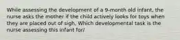 While assessing the development of a 9-month old infant, the nurse asks the mother if the child actively looks for toys when they are placed out of sigh. Which developmental task is the nurse assessing this infant for/