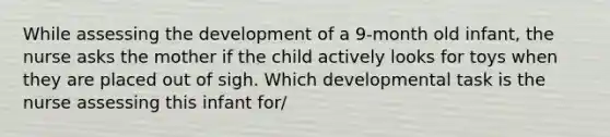 While assessing the development of a 9-month old infant, the nurse asks the mother if the child actively looks for toys when they are placed out of sigh. Which developmental task is the nurse assessing this infant for/