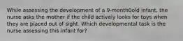 While assessing the development of a 9-month0old infant, the nurse asks the mother if the child actively looks for toys when they are placed out of sight. Which developmental task is the nurse assessing this infant for?