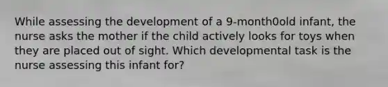 While assessing the development of a 9-month0old infant, the nurse asks the mother if the child actively looks for toys when they are placed out of sight. Which developmental task is the nurse assessing this infant for?