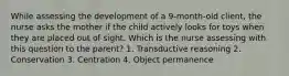 While assessing the development of a 9-month-old client, the nurse asks the mother if the child actively looks for toys when they are placed out of sight. Which is the nurse assessing with this question to the parent? 1. Transductive reasoning 2. Conservation 3. Centration 4. Object permanence