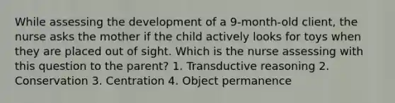 While assessing the development of a 9-month-old client, the nurse asks the mother if the child actively looks for toys when they are placed out of sight. Which is the nurse assessing with this question to the parent? 1. Transductive reasoning 2. Conservation 3. Centration 4. Object permanence