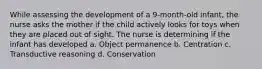 While assessing the development of a 9-month-old infant, the nurse asks the mother if the child actively looks for toys when they are placed out of sight. The nurse is determining if the infant has developed a. Object permanence b. Centration c. Transductive reasoning d. Conservation