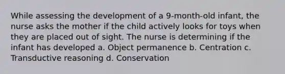 While assessing the development of a 9-month-old infant, the nurse asks the mother if the child actively looks for toys when they are placed out of sight. The nurse is determining if the infant has developed a. Object permanence b. Centration c. Transductive reasoning d. Conservation