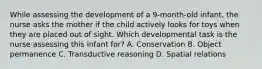 While assessing the development of a 9-month-old infant, the nurse asks the mother if the child actively looks for toys when they are placed out of sight. Which developmental task is the nurse assessing this infant for? A. Conservation B. Object permanence C. Transductive reasoning D. Spatial relations