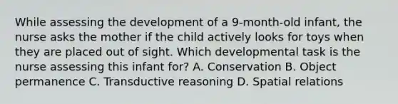 While assessing the development of a 9-month-old infant, the nurse asks the mother if the child actively looks for toys when they are placed out of sight. Which developmental task is the nurse assessing this infant for? A. Conservation B. Object permanence C. Transductive reasoning D. Spatial relations