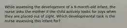 While assessing the development of a 9-month-old infant, the nurse asks the mother if the child actively looks for toys when they are placed out of sight. Which developmental task is the nurse assessing this infant for?