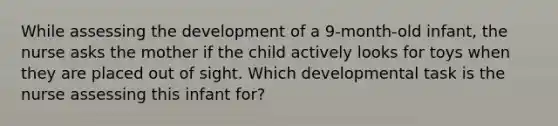 While assessing the development of a 9-month-old infant, the nurse asks the mother if the child actively looks for toys when they are placed out of sight. Which developmental task is the nurse assessing this infant for?