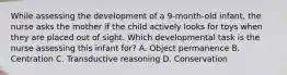 While assessing the development of a 9-month-old infant, the nurse asks the mother if the child actively looks for toys when they are placed out of sight. Which developmental task is the nurse assessing this infant for? A. Object permanence B. Centration C. Transductive reasoning D. Conservation