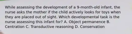 While assessing the development of a 9-month-old infant, the nurse asks the mother if the child actively looks for toys when they are placed out of sight. Which developmental task is the nurse assessing this infant for? A. Object permanence B. Centration C. Transductive reasoning D. Conservation