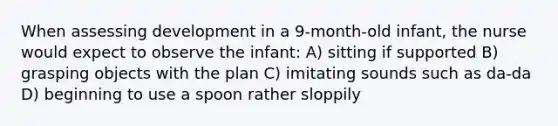 When assessing development in a 9-month-old infant, the nurse would expect to observe the infant: A) sitting if supported B) grasping objects with the plan C) imitating sounds such as da-da D) beginning to use a spoon rather sloppily