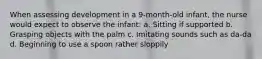 When assessing development in a 9-month-old infant, the nurse would expect to observe the infant: a. Sitting if supported b. Grasping objects with the palm c. Imitating sounds such as da-da d. Beginning to use a spoon rather sloppily