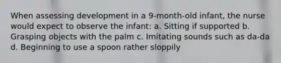 When assessing development in a 9-month-old infant, the nurse would expect to observe the infant: a. Sitting if supported b. Grasping objects with the palm c. Imitating sounds such as da-da d. Beginning to use a spoon rather sloppily