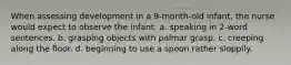 When assessing development in a 9-month-old infant, the nurse would expect to observe the infant: a. speaking in 2-word sentences. b. grasping objects with palmar grasp. c. creeping along the floor. d. beginning to use a spoon rather sloppily.