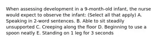 When assessing development in a 9-month-old infant, the nurse would expect to observe the infant: (Select all that apply) A. Speaking in 2-word sentences. B. Able to sit steadily unsupported C. Creeping along the floor D. Beginning to use a spoon neatly E. Standing on 1 leg for 3 seconds