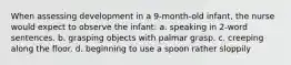 When assessing development in a 9-month-old infant, the nurse would expect to observe the infant: a. speaking in 2-word sentences. b. grasping objects with palmar grasp. c. creeping along the floor. d. beginning to use a spoon rather sloppily