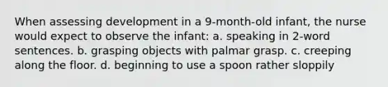 When assessing development in a 9-month-old infant, the nurse would expect to observe the infant: a. speaking in 2-word sentences. b. grasping objects with palmar grasp. c. creeping along the floor. d. beginning to use a spoon rather sloppily