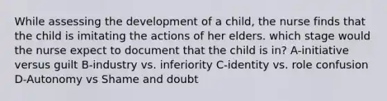 While assessing the development of a child, the nurse finds that the child is imitating the actions of her elders. which stage would the nurse expect to document that the child is in? A-initiative versus guilt B-industry vs. inferiority C-identity vs. role confusion D-Autonomy vs Shame and doubt