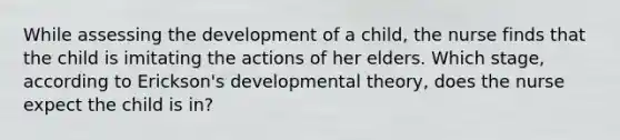 While assessing the development of a child, the nurse finds that the child is imitating the actions of her elders. Which stage, according to Erickson's developmental theory, does the nurse expect the child is in?