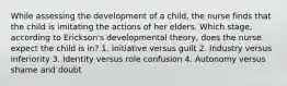 While assessing the development of a child, the nurse finds that the child is imitating the actions of her elders. Which stage, according to Erickson's developmental theory, does the nurse expect the child is in? 1. Initiative versus guilt 2. Industry versus inferiority 3. Identity versus role confusion 4. Autonomy versus shame and doubt