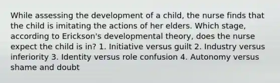 While assessing the development of a child, the nurse finds that the child is imitating the actions of her elders. Which stage, according to Erickson's developmental theory, does the nurse expect the child is in? 1. Initiative versus guilt 2. Industry versus inferiority 3. Identity versus role confusion 4. Autonomy versus shame and doubt