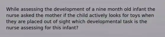 While assessing the development of a nine month old infant the nurse asked the mother if the child actively looks for toys when they are placed out of sight which developmental task is the nurse assessing for this infant?