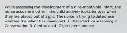 While assessing the development of a nine-month-old infant, the nurse asks the mother if the child actively looks for toys when they are placed out of sight. The nurse is trying to determine whether the infant has developed: 1. Transductive reasoning 2. Conservation 3. Centration 4. Object permanence