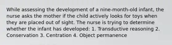 While assessing the development of a nine-month-old infant, the nurse asks the mother if the child actively looks for toys when they are placed out of sight. The nurse is trying to determine whether the infant has developed: 1. Transductive reasoning 2. Conservation 3. Centration 4. Object permanence