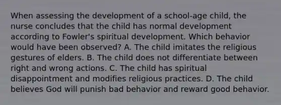 When assessing the development of a school-age child, the nurse concludes that the child has normal development according to Fowler's spiritual development. Which behavior would have been observed? A. The child imitates the religious gestures of elders. B. The child does not differentiate between right and wrong actions. C. The child has spiritual disappointment and modifies religious practices. D. The child believes God will punish bad behavior and reward good behavior.