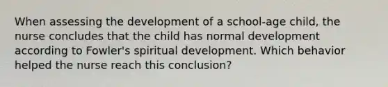 When assessing the development of a school-age child, the nurse concludes that the child has normal development according to Fowler's spiritual development. Which behavior helped the nurse reach this conclusion?