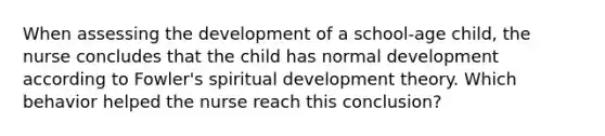 When assessing the development of a school-age child, the nurse concludes that the child has normal development according to Fowler's spiritual development theory. Which behavior helped the nurse reach this conclusion?